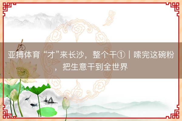 亚搏体育 “才”来长沙,整个干①|嗦完这碗粉,把生意干到全世界