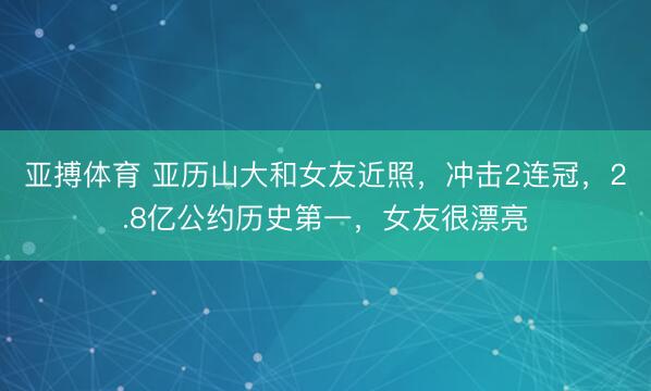 亚搏体育 亚历山大和女友近照，冲击2连冠，2.8亿公约历史第一，女友很漂亮