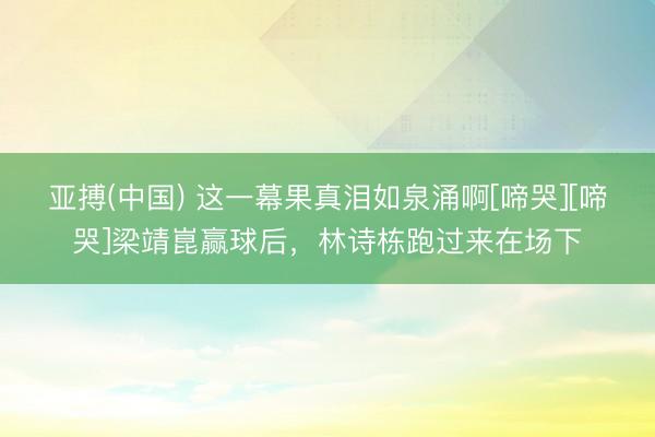 亚搏(中国) 这一幕果真泪如泉涌啊[啼哭][啼哭]梁靖崑赢球后，林诗栋跑过来在场下
