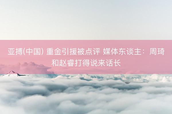 亚搏(中国) 重金引援被点评 媒体东谈主：周琦和赵睿打得说来话长