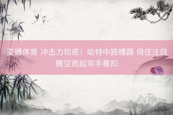 亚搏体育 冲击力彻底！哈特中路糟蹋 倚住注目腾空而起双手暴扣