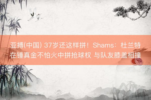 亚搏(中国) 37岁还这样拼！Shams：杜兰特在锤真金不怕火中拼抢球权 与队友膝盖相撞
