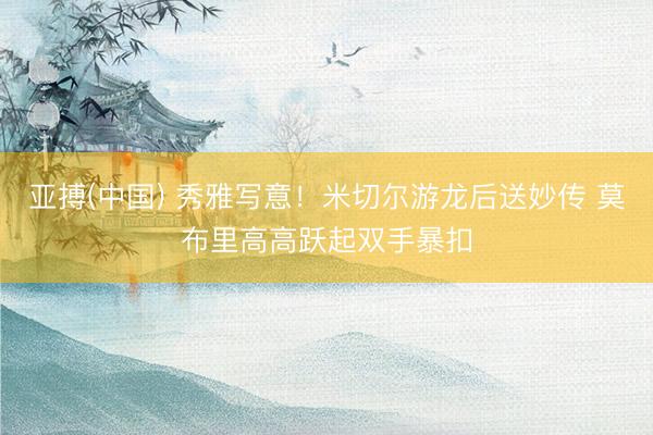亚搏(中国) 秀雅写意！米切尔游龙后送妙传 莫布里高高跃起双手暴扣