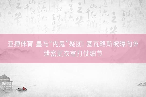 亚搏体育 皇马“内鬼”疑团! 塞瓦略斯被曝向外泄密更衣室打仗细节