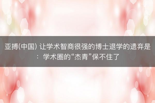 亚搏(中国) 让学术智商很强的博士退学的遗弃是：学术圈的“杰青”保不住了