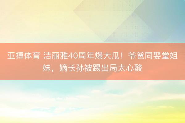 亚搏体育 洁丽雅40周年爆大瓜！爷爸同娶堂姐妹，嫡长孙被踢出局太心酸