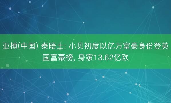 亚搏(中国) 泰晤士: 小贝初度以亿万富豪身份登英国富豪榜， 身家13.62亿欧