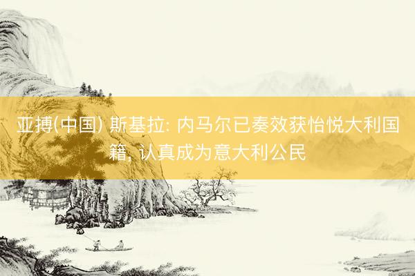 亚搏(中国) 斯基拉: 内马尔已奏效获怡悦大利国籍， 认真成为意大利公民