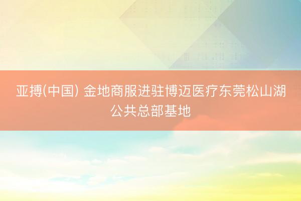 亚搏(中国) 金地商服进驻博迈医疗东莞松山湖公共总部基地