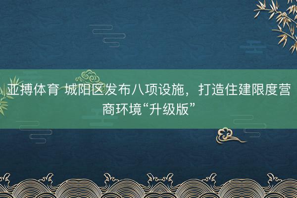 亚搏体育 城阳区发布八项设施，打造住建限度营商环境“升级版”