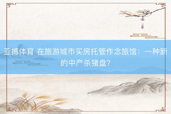 亚搏体育 在旅游城市买房托管作念旅馆：一种新的中产杀猪盘？