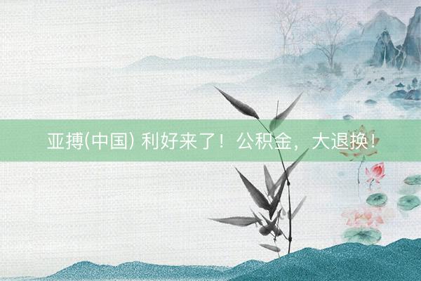 亚搏(中国) 利好来了！公积金，大退换！
