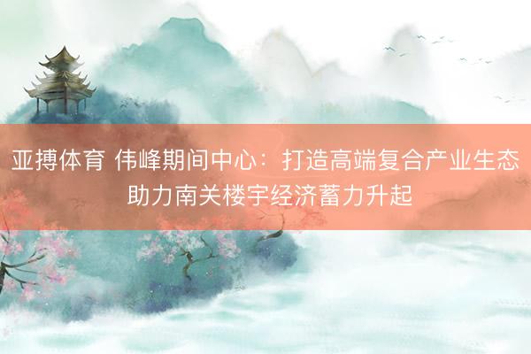 亚搏体育 伟峰期间中心：打造高端复合产业生态 助力南关楼宇经济蓄力升起