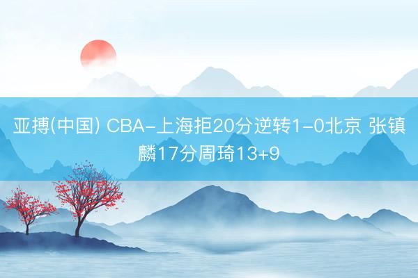 亚搏(中国) CBA-上海拒20分逆转1-0北京 张镇麟17分周琦13+9
