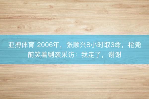 亚搏体育 2006年，张顺兴8小时取3命，枪毙前笑着剿袭采访：我走了，谢谢