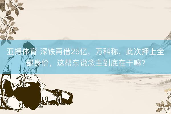 亚搏体育 深铁再借25亿，万科称，此次押上全部身价，这帮东说念主到底在干嘛？