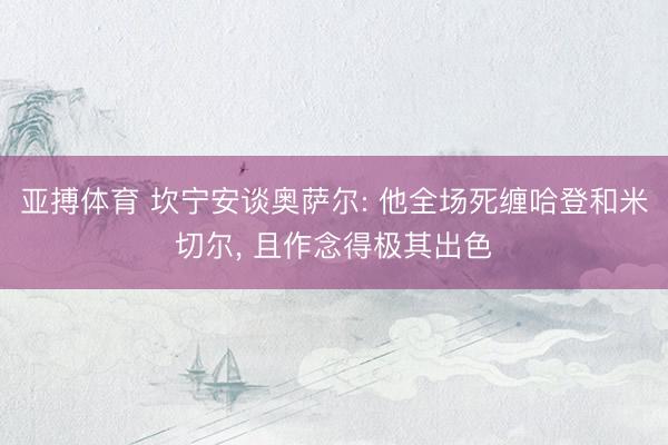 亚搏体育 坎宁安谈奥萨尔: 他全场死缠哈登和米切尔, 且作念得极其出色