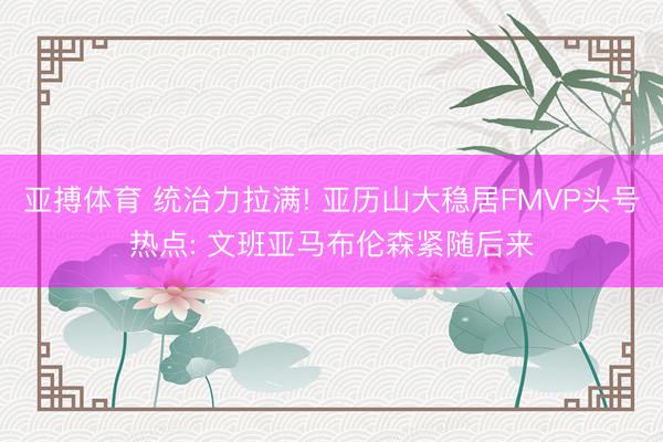 亚搏体育 统治力拉满! 亚历山大稳居FMVP头号热点: 文班亚马布伦森紧随后来