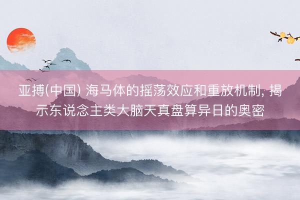 亚搏(中国) 海马体的摇荡效应和重放机制， 揭示东说念主类大脑天真盘算异日的奥密