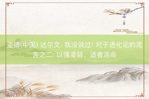 亚搏(中国) 达尔文: 我没说过! 对于进化论的流言之二: 以强凌弱、适者活命
