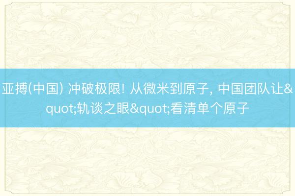 亚搏(中国) 冲破极限! 从微米到原子， 中国团队让"轨谈之眼"看清单个原子
