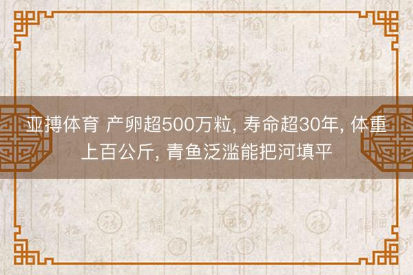 亚搏体育 产卵超500万粒， 寿命超30年， 体重上百公斤， 青鱼泛滥能把河填平