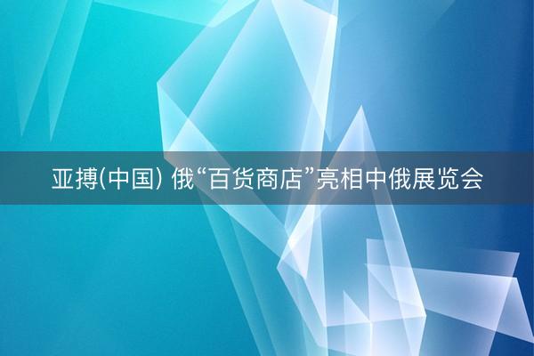 亚搏(中国) 俄“百货商店”亮相中俄展览会