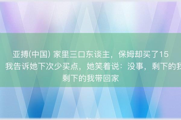 亚搏(中国) 家里三口东谈主，保姆却买了15斤排骨，我告诉她下次少买点，她笑着说：没事，剩下的我带回家