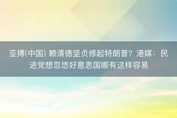 亚搏(中国) 赖清德坚贞修起特朗普？港媒：民进党想忽悠好意思国哪有这样容易