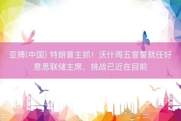 亚搏(中国) 特朗普主抓！沃什周五宣誓就任好意思联储主席，挑战已近在目前