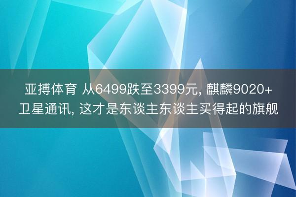 亚搏体育 从6499跌至3399元， 麒麟9020+卫星通讯， 这才是东谈主东谈主买得起的旗舰