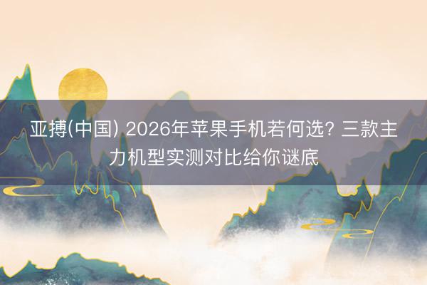 亚搏(中国) 2026年苹果手机若何选? 三款主力机型实测对比给你谜底
