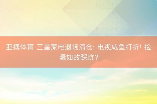 亚搏体育 三星家电退场清仓: 电视咸鱼打折! 捡漏如故踩坑?