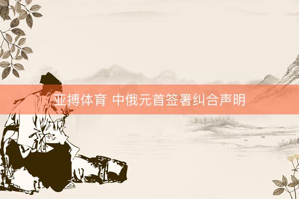 亚搏体育 中俄元首签署纠合声明