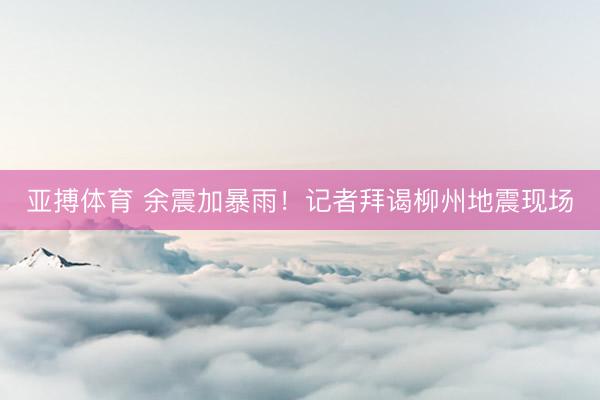 亚搏体育 余震加暴雨！记者拜谒柳州地震现场