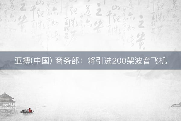 亚搏(中国) 商务部：将引进200架波音飞机