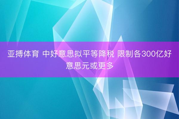 亚搏体育 中好意思拟平等降税 限制各300亿好意思元或更多