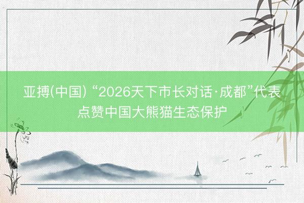 亚搏(中国) “2026天下市长对话·成都”代表点赞中国大熊猫生态保护