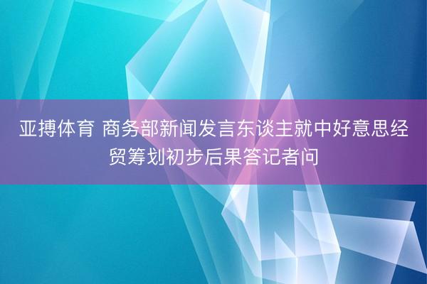 亚搏体育 商务部新闻发言东谈主就中好意思经贸筹划初步后果答记者问