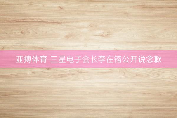 亚搏体育 三星电子会长李在镕公开说念歉