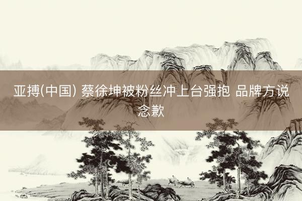 亚搏(中国) 蔡徐坤被粉丝冲上台强抱 品牌方说念歉