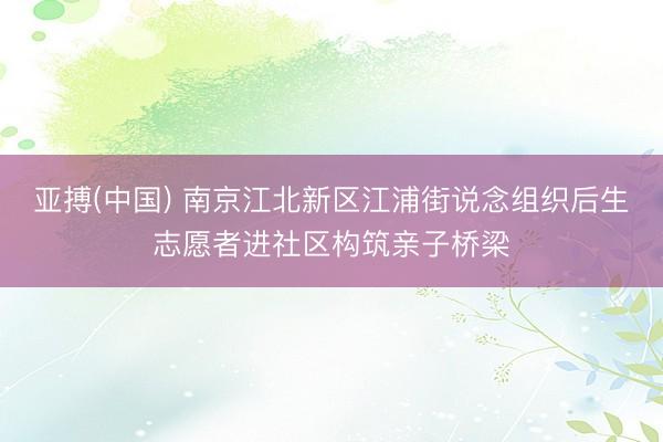亚搏(中国) 南京江北新区江浦街说念组织后生志愿者进社区构筑亲子桥梁