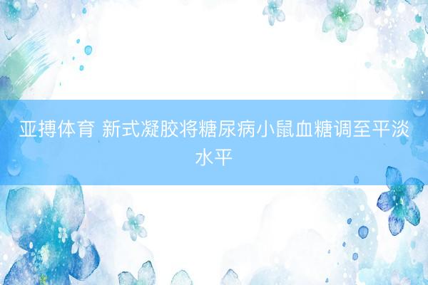亚搏体育 新式凝胶将糖尿病小鼠血糖调至平淡水平