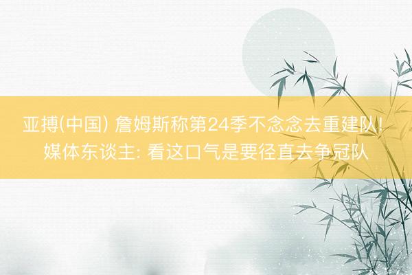 亚搏(中国) 詹姆斯称第24季不念念去重建队! 媒体东谈主: 看这口气是要径直去争冠队