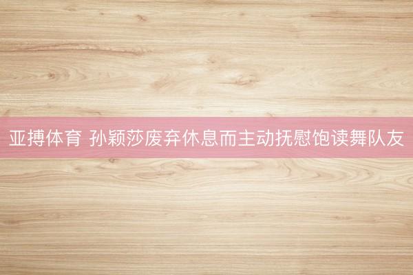 亚搏体育 孙颖莎废弃休息而主动抚慰饱读舞队友