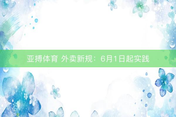 亚搏体育 外卖新规：6月1日起实践
