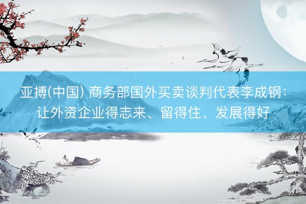 亚搏(中国) 商务部国外买卖谈判代表李成钢：让外资企业得志来、留得住、发展得好