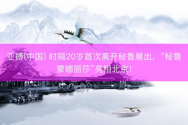 亚搏(中国) 时隔20岁首次离开秘鲁展出，“秘鲁蒙娜丽莎”亮相北京！