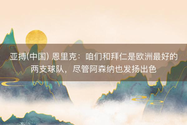 亚搏(中国) 恩里克：咱们和拜仁是欧洲最好的两支球队，尽管阿森纳也发扬出色
