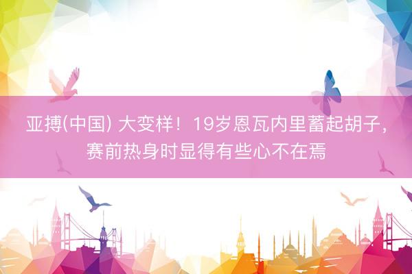 亚搏(中国) 大变样！19岁恩瓦内里蓄起胡子，赛前热身时显得有些心不在焉
